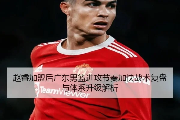 赵睿加盟后广东男篮进攻节奏加快战术复盘与体系升级解析